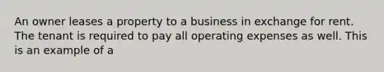 An owner leases a property to a business in exchange for rent. The tenant is required to pay all operating expenses as well. This is an example of a