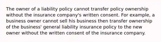 The owner of a liability policy cannot transfer policy ownership without the insurance company's written consent. For example, a business owner cannot sell his business then transfer ownership of the business' general liability insurance policy to the new owner without the written consent of the insurance company.