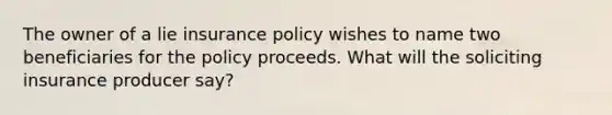 The owner of a lie insurance policy wishes to name two beneficiaries for the policy proceeds. What will the soliciting insurance producer say?