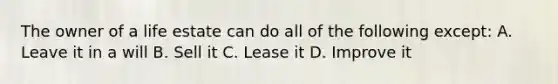 The owner of a life estate can do all of the following except: A. Leave it in a will B. Sell it C. Lease it D. Improve it