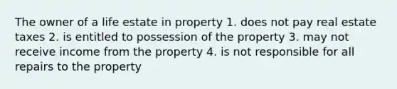 The owner of a life estate in property 1. does not pay real estate taxes 2. is entitled to possession of the property 3. may not receive income from the property 4. is not responsible for all repairs to the property