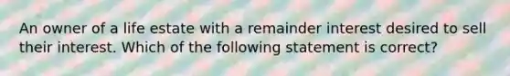 An owner of a life estate with a remainder interest desired to sell their interest. Which of the following statement is correct?