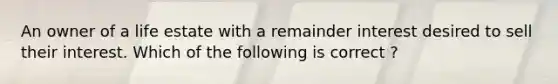 An owner of a life estate with a remainder interest desired to sell their interest. Which of the following is correct ?