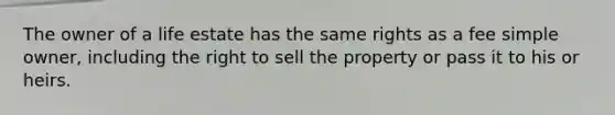 The owner of a life estate has the same rights as a fee simple owner, including the right to sell the property or pass it to his or heirs.