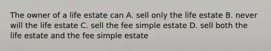 The owner of a life estate can A. sell only the life estate B. never will the life estate C. sell the fee simple estate D. sell both the life estate and the fee simple estate