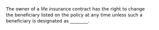 The owner of a life insurance contract has the right to change the beneficiary listed on the policy at any time unless such a beneficiary is designated as ________.