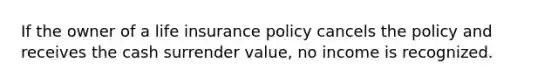 If the owner of a life insurance policy cancels the policy and receives the cash surrender value, no income is recognized.