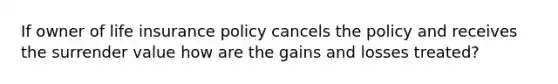 If owner of life insurance policy cancels the policy and receives the surrender value how are the gains and losses treated?