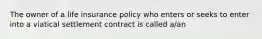 The owner of a life insurance policy who enters or seeks to enter into a viatical settlement contract is called a/an