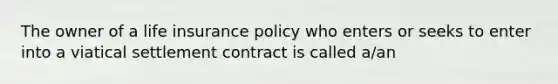 The owner of a life insurance policy who enters or seeks to enter into a viatical settlement contract is called a/an