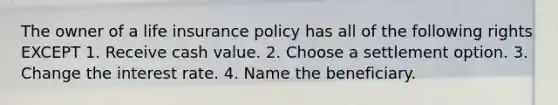 The owner of a life insurance policy has all of the following rights EXCEPT 1. Receive cash value. 2. Choose a settlement option. 3. Change the interest rate. 4. Name the beneficiary.