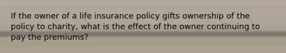 If the owner of a life insurance policy gifts ownership of the policy to charity, what is the effect of the owner continuing to pay the premiums?