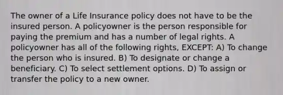 The owner of a Life Insurance policy does not have to be the insured person. A policyowner is the person responsible for paying the premium and has a number of legal rights. A policyowner has all of the following rights, EXCEPT: A) To change the person who is insured. B) To designate or change a beneficiary. C) To select settlement options. D) To assign or transfer the policy to a new owner.