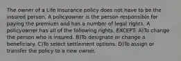 The owner of a Life Insurance policy does not have to be the insured person. A policyowner is the person responsible for paying the premium and has a number of legal rights. A policyowner has all of the following rights, EXCEPT: A)To change the person who is insured. B)To designate or change a beneficiary. C)To select settlement options. D)To assign or transfer the policy to a new owner.