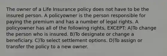 The owner of a Life Insurance policy does not have to be the insured person. A policyowner is the person responsible for paying the premium and has a number of legal rights. A policyowner has all of the following rights, EXCEPT: A)To change the person who is insured. B)To designate or change a beneficiary. C)To select settlement options. D)To assign or transfer the policy to a new owner.