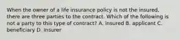 When the owner of a life insurance policy is not the insured, there are three parties to the contract. Which of the following is not a party to this type of contract? A. insured B. applicant C. beneficiary D. insurer