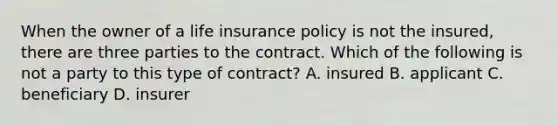 When the owner of a life insurance policy is not the insured, there are three parties to the contract. Which of the following is not a party to this type of contract? A. insured B. applicant C. beneficiary D. insurer