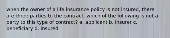 when the owner of a life insurance policy is not insured, there are three parties to the contract. which of the following is not a party to this type of contract? a. applicant b. insurer c. beneficiary d. insured