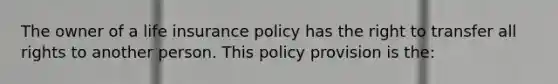 The owner of a life insurance policy has the right to transfer all rights to another person. This policy provision is the: