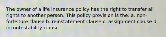 The owner of a life insurance policy has the right to transfer all rights to another person. This policy provision is the: a. non-forfeiture clause b. reinstatement clause c. assignment clause d. incontestability clause