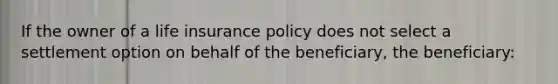 If the owner of a life insurance policy does not select a settlement option on behalf of the beneficiary, the beneficiary: