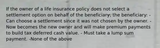 If the owner of a life insurance policy does not select a settlement option on behalf of the beneficiary, the beneficiary: - Can choose a settlement since it was not chosen by the owner. - Now becomes the new owner and will make premium payments to build tax deferred cash value. - Must take a lump sum payment. -None of the above