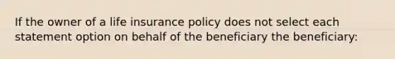 If the owner of a life insurance policy does not select each statement option on behalf of the beneficiary the beneficiary: