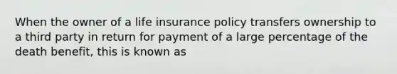 When the owner of a life insurance policy transfers ownership to a third party in return for payment of a large percentage of the death benefit, this is known as