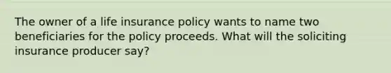 The owner of a life insurance policy wants to name two beneficiaries for the policy proceeds. What will the soliciting insurance producer say?