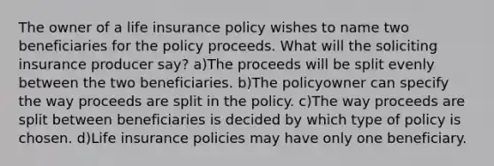 The owner of a life insurance policy wishes to name two beneficiaries for the policy proceeds. What will the soliciting insurance producer say? a)The proceeds will be split evenly between the two beneficiaries. b)The policyowner can specify the way proceeds are split in the policy. c)The way proceeds are split between beneficiaries is decided by which type of policy is chosen. d)Life insurance policies may have only one beneficiary.