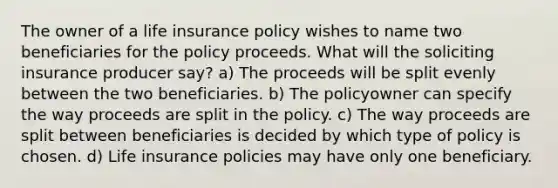 The owner of a life insurance policy wishes to name two beneficiaries for the policy proceeds. What will the soliciting insurance producer say? a) The proceeds will be split evenly between the two beneficiaries. b) The policyowner can specify the way proceeds are split in the policy. c) The way proceeds are split between beneficiaries is decided by which type of policy is chosen. d) Life insurance policies may have only one beneficiary.