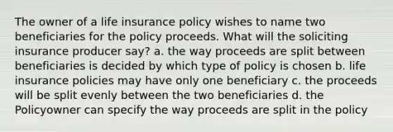 The owner of a life insurance policy wishes to name two beneficiaries for the policy proceeds. What will the soliciting insurance producer say? a. the way proceeds are split between beneficiaries is decided by which type of policy is chosen b. life insurance policies may have only one beneficiary c. the proceeds will be split evenly between the two beneficiaries d. the Policyowner can specify the way proceeds are split in the policy