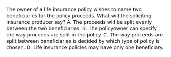 The owner of a life insurance policy wishes to name two beneficiaries for the policy proceeds. What will the soliciting insurance producer say? A. The proceeds will be split evenly between the two beneficiaries. B. The policyowner can specify the way proceeds are split in the policy. C. The way proceeds are split between beneficiaries is decided by which type of policy is chosen. D. Life insurance policies may have only one beneficiary.