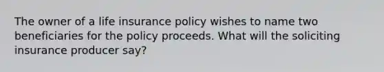 The owner of a life insurance policy wishes to name two beneficiaries for the policy proceeds. What will the soliciting insurance producer say?