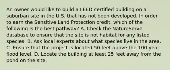 An owner would like to build a LEED-certified building on a suburban site in the U.S. that has not been developed. In order to earn the Sensitive Land Protection credit, which of the following is the best pathway? A. Check the NatureServe database to ensure that the site is not habitat for any listed species. B. Ask local experts about what species live in the area. C. Ensure that the project is located 50 feet above the 100 year flood level. D. Locate the building at least 25 feet away from the pond on the site.