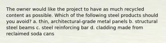 The owner would like the project to have as much recycled content as possible. Which of the following steel products should you avoid? a. thin, architectural-grade metal panels b. structural steel beams c. steel reinforcing bar d. cladding made from reclaimed soda cans