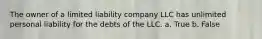 The owner of a limited liability company LLC has unlimited personal liability for the debts of the LLC. a. True b. False