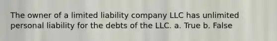 The owner of a limited liability company LLC has unlimited personal liability for the debts of the LLC. a. True b. False