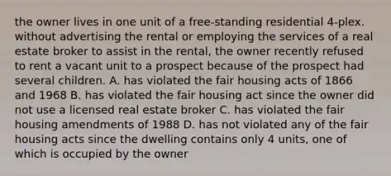 the owner lives in one unit of a free-standing residential 4-plex. without advertising the rental or employing the services of a real estate broker to assist in the rental, the owner recently refused to rent a vacant unit to a prospect because of the prospect had several children. A. has violated the fair housing acts of 1866 and 1968 B. has violated the fair housing act since the owner did not use a licensed real estate broker C. has violated the fair housing amendments of 1988 D. has not violated any of the fair housing acts since the dwelling contains only 4 units, one of which is occupied by the owner