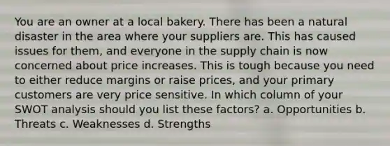 You are an owner at a local bakery. There has been a natural disaster in the area where your suppliers are. This has caused issues for them, and everyone in the supply chain is now concerned about price increases. This is tough because you need to either reduce margins or raise prices, and your primary customers are very price sensitive. In which column of your SWOT analysis should you list these factors? a. Opportunities b. Threats c. Weaknesses d. Strengths