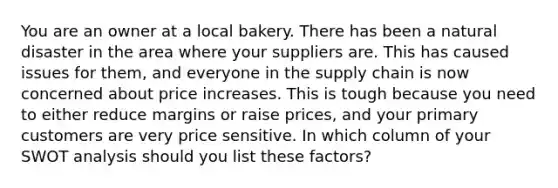 You are an owner at a local bakery. There has been a natural disaster in the area where your suppliers are. This has caused issues for them, and everyone in the supply chain is now concerned about price increases. This is tough because you need to either reduce margins or raise prices, and your primary customers are very price sensitive. In which column of your SWOT analysis should you list these factors?