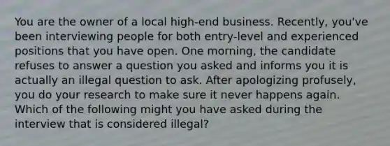 You are the owner of a local high-end business. Recently, you've been interviewing people for both entry-level and experienced positions that you have open. One morning, the candidate refuses to answer a question you asked and informs you it is actually an illegal question to ask. After apologizing profusely, you do your research to make sure it never happens again. Which of the following might you have asked during the interview that is considered illegal?