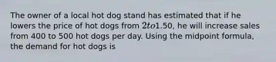 The owner of a local hot dog stand has estimated that if he lowers the price of hot dogs from 2 to1.50, he will increase sales from 400 to 500 hot dogs per day. Using the midpoint formula, the demand for hot dogs is