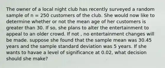 The owner of a local night club has recently surveyed a random sample of n = 250 customers of the club. She would now like to determine whether or not the mean age of her customers is greater than 30. If so, she plans to alter the entertainment to appeal to an older crowd. If not , no entertainment changes will be made. suppose she found that the sample mean was 30.45 years and the sample standard deviation was 5 years. If she wants to havae a level of significance at 0.02, what decision should she make?