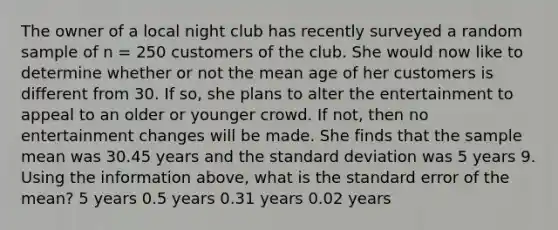 The owner of a local night club has recently surveyed a random sample of n = 250 customers of the club. She would now like to determine whether or not the mean age of her customers is different from 30. If so, she plans to alter the entertainment to appeal to an older or younger crowd. If not, then no entertainment changes will be made. She finds that the sample mean was 30.45 years and the standard deviation was 5 years 9. Using the information above, what is the standard error of the mean? 5 years 0.5 years 0.31 years 0.02 years