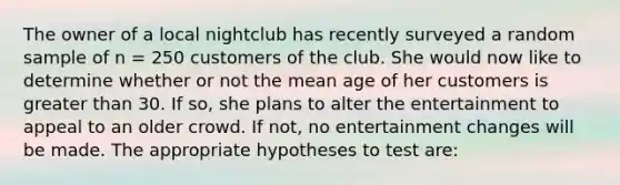 The owner of a local nightclub has recently surveyed a random sample of n = 250 customers of the club. She would now like to determine whether or not the mean age of her customers is <a href='https://www.questionai.com/knowledge/ktgHnBD4o3-greater-than' class='anchor-knowledge'>greater than</a> 30. If so, she plans to alter the entertainment to appeal to an older crowd. If not, no entertainment changes will be made. The appropriate hypotheses to test are: