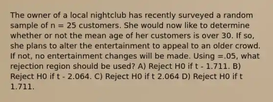 The owner of a local nightclub has recently surveyed a random sample of n = 25 customers. She would now like to determine whether or not the mean age of her customers is over 30. If so, she plans to alter the entertainment to appeal to an older crowd. If not, no entertainment changes will be made. Using =.05, what rejection region should be used? A) Reject H0 if t - 1.711. B) Reject H0 if t - 2.064. C) Reject H0 if t 2.064 D) Reject H0 if t 1.711.