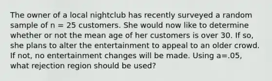 The owner of a local nightclub has recently surveyed a random sample of n = 25 customers. She would now like to determine whether or not the mean age of her customers is over 30. If so, she plans to alter the entertainment to appeal to an older crowd. If not, no entertainment changes will be made. Using a=.05, what rejection region should be used?