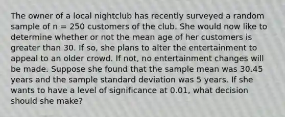 The owner of a local nightclub has recently surveyed a random sample of n = 250 customers of the club. She would now like to determine whether or not the mean age of her customers is greater than 30. If so, she plans to alter the entertainment to appeal to an older crowd. If not, no entertainment changes will be made. Suppose she found that the sample mean was 30.45 years and the sample <a href='https://www.questionai.com/knowledge/kqGUr1Cldy-standard-deviation' class='anchor-knowledge'>standard deviation</a> was 5 years. If she wants to have a level of significance at 0.01, what decision should she make?