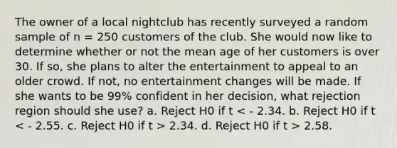 The owner of a local nightclub has recently surveyed a random sample of n = 250 customers of the club. She would now like to determine whether or not the mean age of her customers is over 30. If so, she plans to alter the entertainment to appeal to an older crowd. If not, no entertainment changes will be made. If she wants to be 99% confident in her decision, what rejection region should she use? a. Reject H0 if t 2.34. d. Reject H0 if t > 2.58.